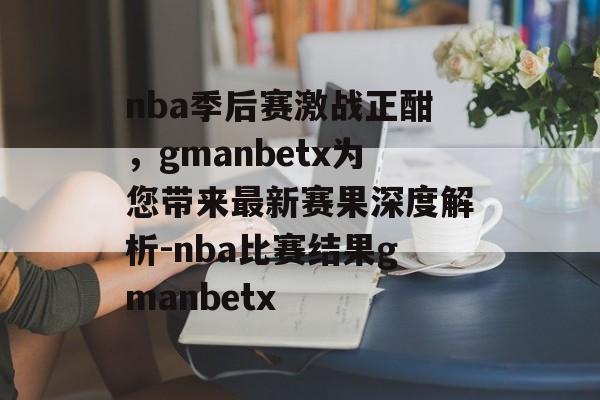 nba季后赛激战正酣，gmanbetx为您带来最新赛果深度解析-nba比赛结果gmanbetx