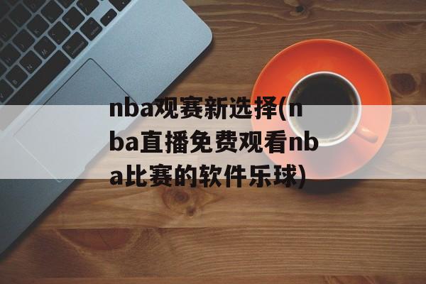 nba观赛新选择(nba直播免费观看nba比赛的软件乐球)