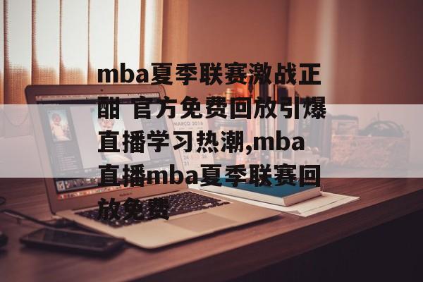 mba夏季联赛激战正酣 官方免费回放引爆直播学习热潮,mba直播mba夏季联赛回放免费