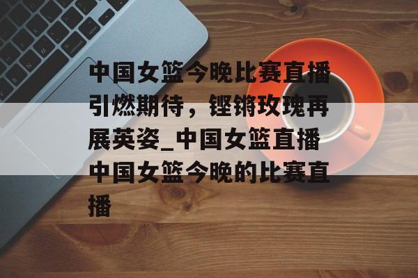 中国女篮今晚比赛直播引燃期待，铿锵玫瑰再展英姿_中国女篮直播中国女篮今晚的比赛直播