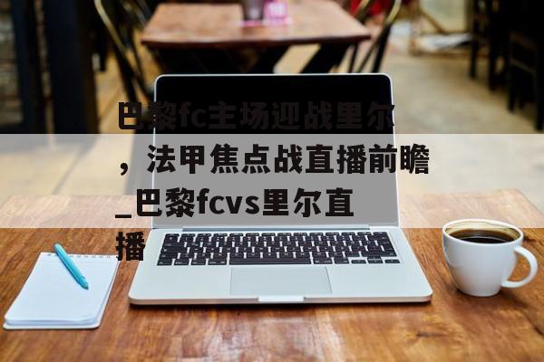 巴黎fc主场迎战里尔，法甲焦点战直播前瞻_巴黎fcvs里尔直播