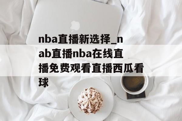 nba直播新选择_nab直播nba在线直播免费观看直播西瓜看球
