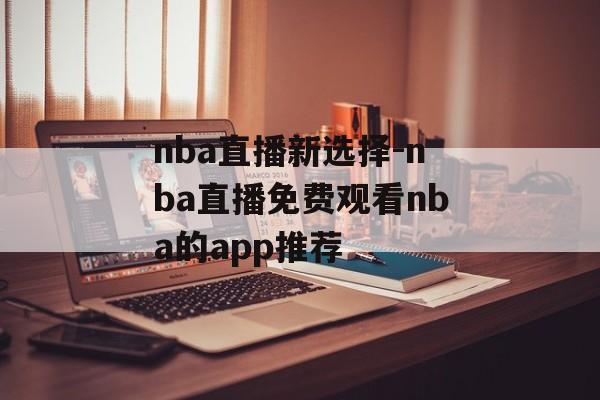 nba直播新选择-nba直播免费观看nba的app推荐
