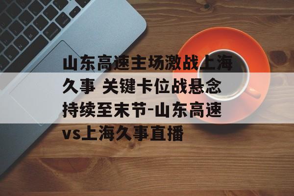 山东高速主场激战上海久事 关键卡位战悬念持续至末节-山东高速vs上海久事直播