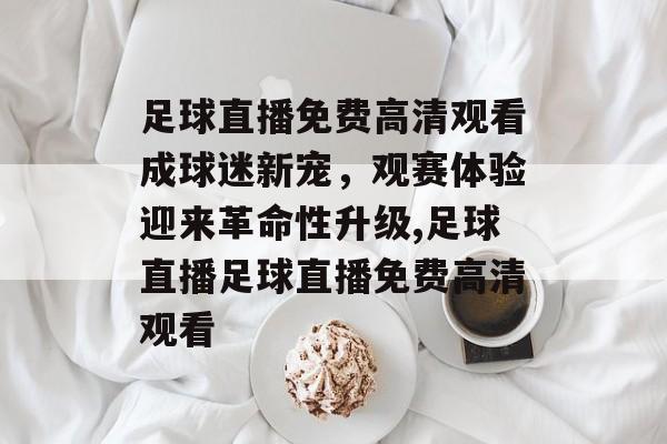 足球直播免费高清观看成球迷新宠，观赛体验迎来革命性升级,足球直播足球直播免费高清观看