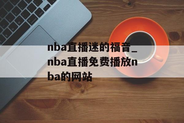 nba直播迷的福音_nba直播免费播放nba的网站