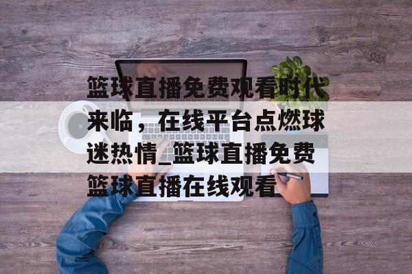 篮球直播免费观看时代来临，在线平台点燃球迷热情_篮球直播免费篮球直播在线观看