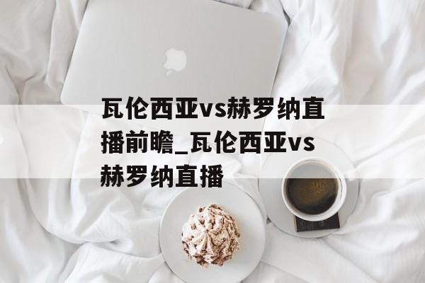 瓦伦西亚vs赫罗纳直播前瞻_瓦伦西亚vs赫罗纳直播