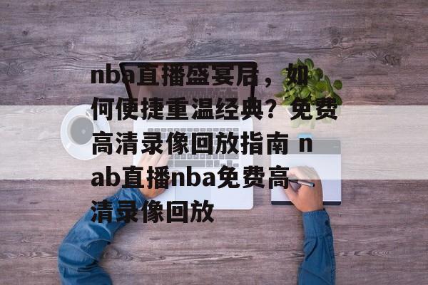 nba直播盛宴后，如何便捷重温经典？免费高清录像回放指南 nab直播nba免费高清录像回放