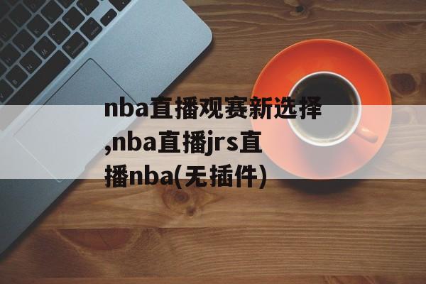 nba直播观赛新选择,nba直播jrs直播nba(无插件)