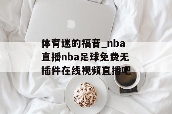 体育迷的福音_nba直播nba足球免费无插件在线视频直播吧