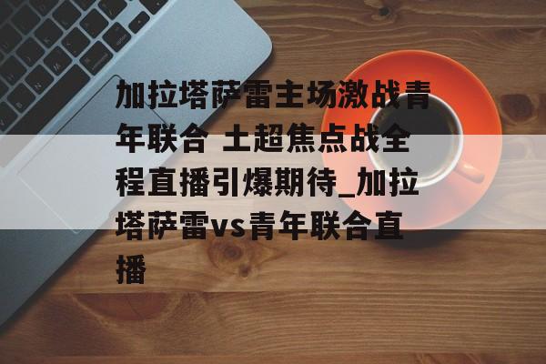 加拉塔萨雷主场激战青年联合 土超焦点战全程直播引爆期待_加拉塔萨雷vs青年联合直播