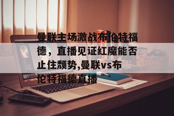 曼联主场激战布伦特福德，直播见证红魔能否止住颓势,曼联vs布伦特福德直播