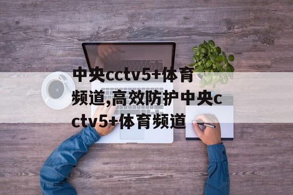 中央cctv5+体育频道,高效防护中央cctv5+体育频道