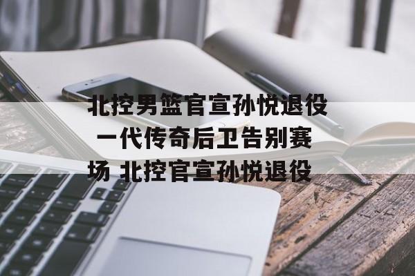 北控男篮官宣孙悦退役 一代传奇后卫告别赛场 北控官宣孙悦退役