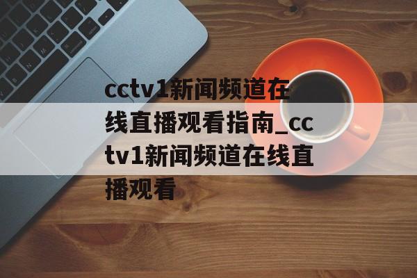 cctv1新闻频道在线直播观看指南_cctv1新闻频道在线直播观看
