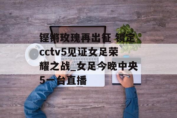 铿锵玫瑰再出征 锁定cctv5见证女足荣耀之战_女足今晚中央5一台直播