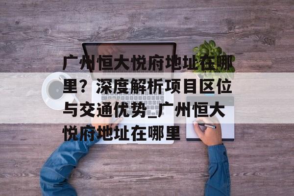 广州恒大悦府地址在哪里？深度解析项目区位与交通优势_广州恒大悦府地址在哪里