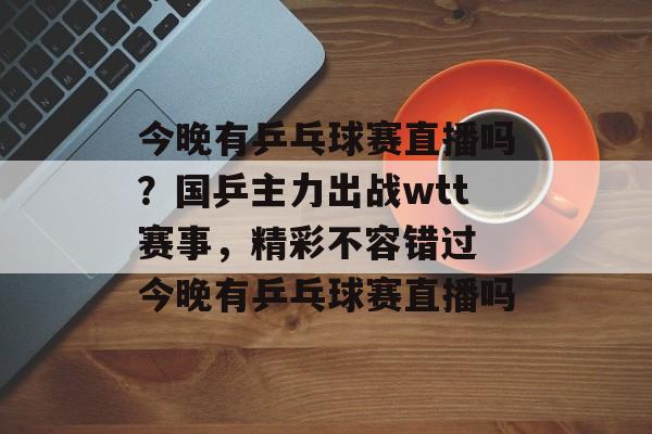 今晚有乒乓球赛直播吗？国乒主力出战wtt赛事，精彩不容错过 今晚有乒乓球赛直播吗