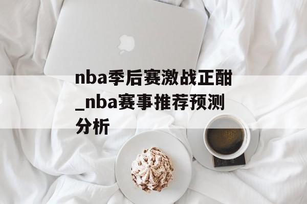 nba季后赛激战正酣_nba赛事推荐预测分析