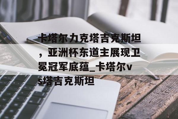 卡塔尔力克塔吉克斯坦，亚洲杯东道主展现卫冕冠军底蕴_卡塔尔vs塔吉克斯坦