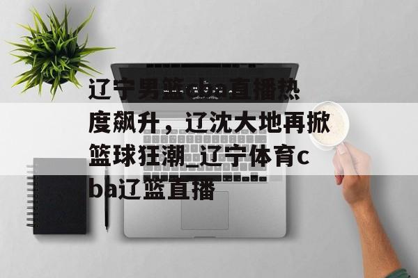 辽宁男篮cba直播热度飙升，辽沈大地再掀篮球狂潮_辽宁体育cba辽篮直播