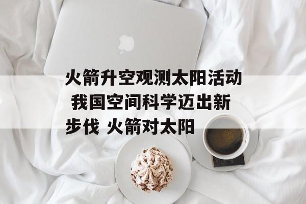 火箭升空观测太阳活动 我国空间科学迈出新步伐 火箭对太阳