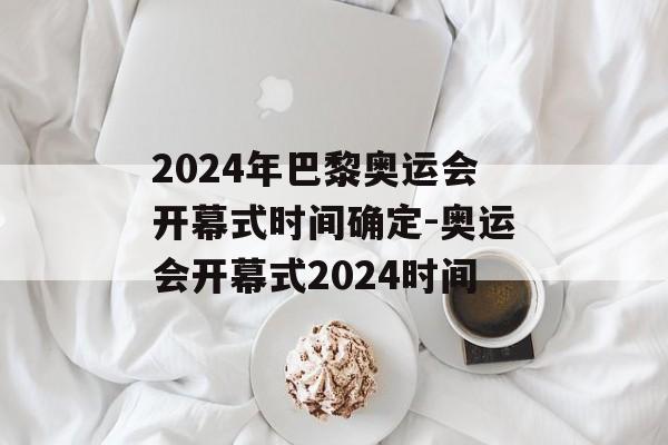 2024年巴黎奥运会开幕式时间确定-奥运会开幕式2024时间