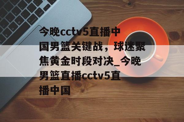 今晚cctv5直播中国男篮关键战，球迷聚焦黄金时段对决_今晚男篮直播cctv5直播中国