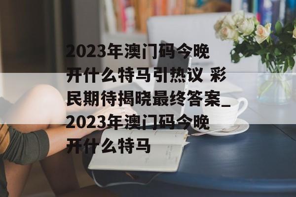 2023年澳门码今晚开什么特马引热议 彩民期待揭晓最终答案_2023年澳门码今晚开什么特马