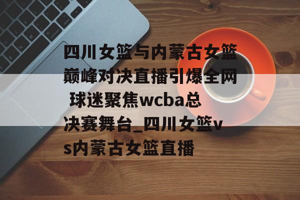 四川女篮与内蒙古女篮巅峰对决直播引爆全网 球迷聚焦wcba总决赛舞台_四川女篮vs内蒙古女篮直播