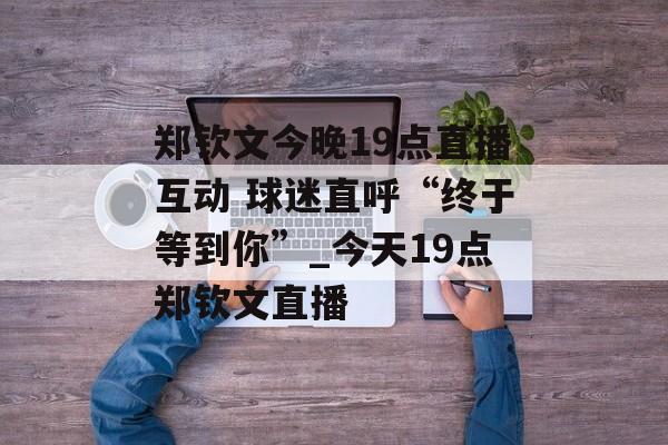 郑钦文今晚19点直播互动 球迷直呼“终于等到你”_今天19点郑钦文直播