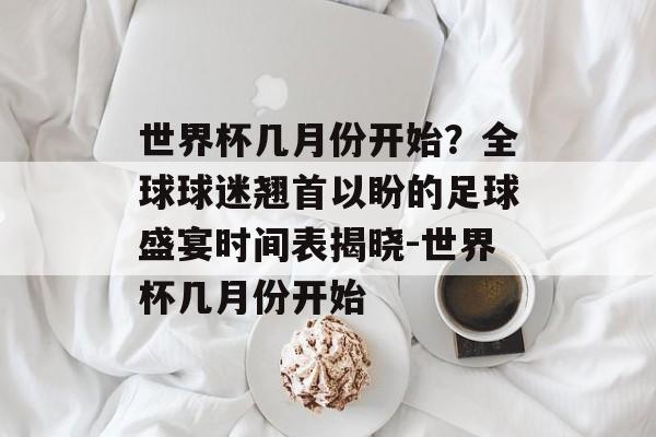 世界杯几月份开始？全球球迷翘首以盼的足球盛宴时间表揭晓-世界杯几月份开始