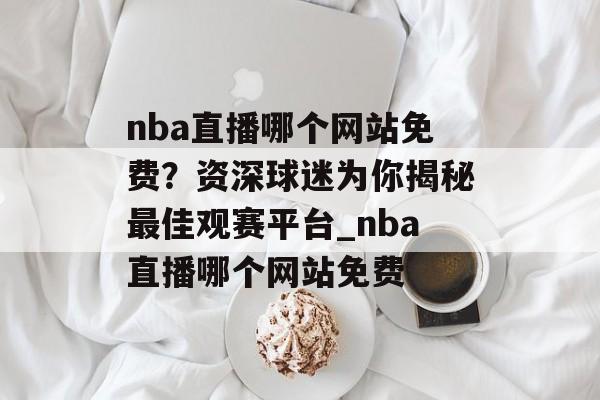 nba直播哪个网站免费？资深球迷为你揭秘最佳观赛平台_nba直播哪个网站免费