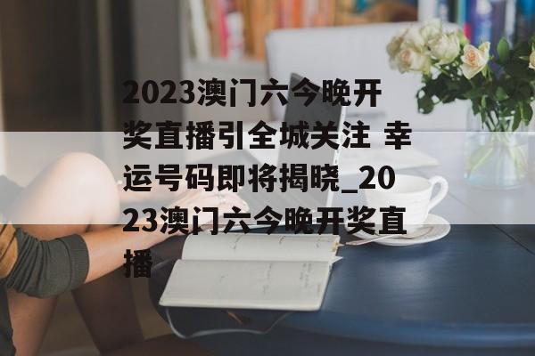 2023澳门六今晚开奖直播引全城关注 幸运号码即将揭晓_2023澳门六今晚开奖直播