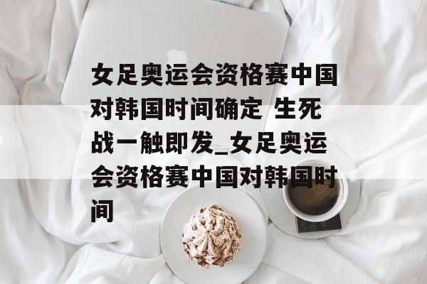 女足奥运会资格赛中国对韩国时间确定 生死战一触即发_女足奥运会资格赛中国对韩国时间