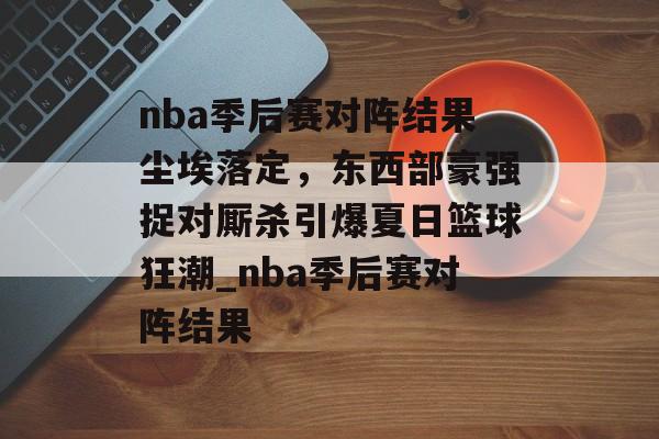 nba季后赛对阵结果尘埃落定，东西部豪强捉对厮杀引爆夏日篮球狂潮_nba季后赛对阵结果