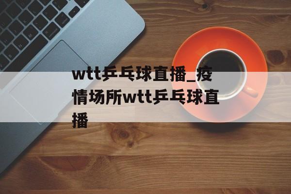 wtt乒乓球直播_疫情场所wtt乒乓球直播