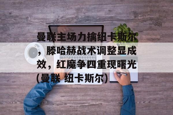 曼联主场力擒纽卡斯尔，滕哈赫战术调整显成效，红魔争四重现曙光(曼联 纽卡斯尔)