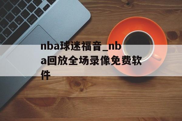 nba球迷福音_nba回放全场录像免费软件