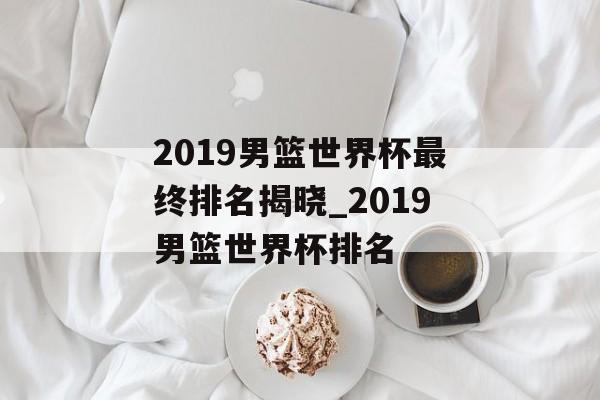 2019男篮世界杯最终排名揭晓_2019男篮世界杯排名