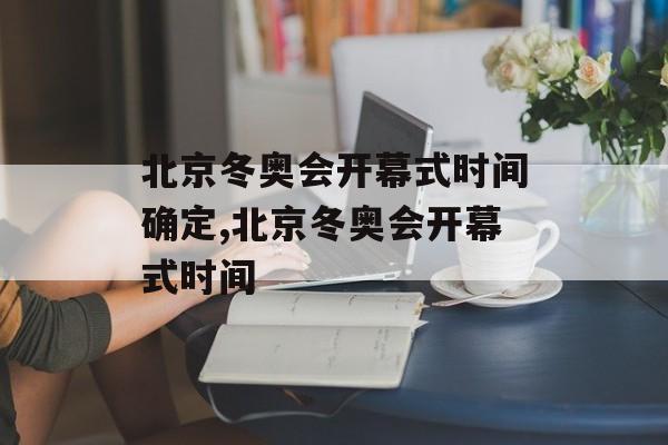 北京冬奥会开幕式时间确定,北京冬奥会开幕式时间