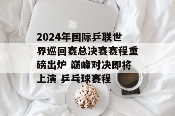 2024年国际乒联世界巡回赛总决赛赛程重磅出炉 巅峰对决即将上演 乒乓球赛程