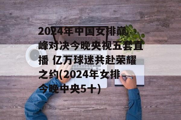 2024年中国女排巅峰对决今晚央视五套直播 亿万球迷共赴荣耀之约(2024年女排今晚中央5十)