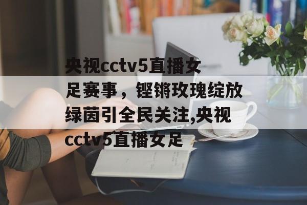 央视cctv5直播女足赛事，铿锵玫瑰绽放绿茵引全民关注,央视cctv5直播女足
