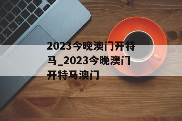 2023今晚澳门开特马_2023今晚澳门开特马澳门