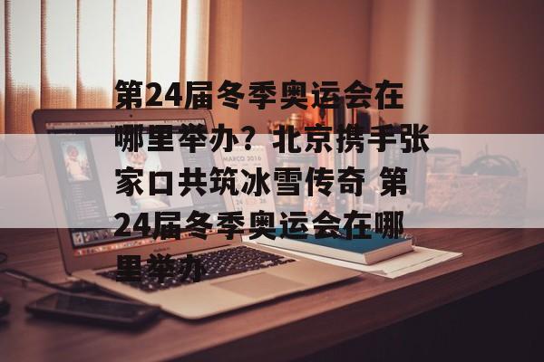 第24届冬季奥运会在哪里举办？北京携手张家口共筑冰雪传奇 第24届冬季奥运会在哪里举办