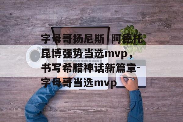 字母哥扬尼斯·阿德托昆博强势当选mvp，书写希腊神话新篇章-字母哥当选mvp