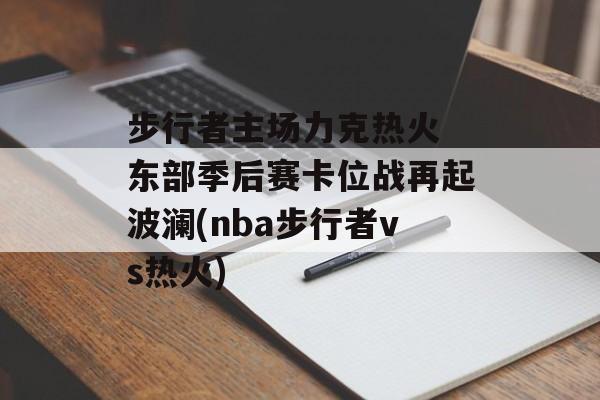 步行者主场力克热火 东部季后赛卡位战再起波澜(nba步行者vs热火)