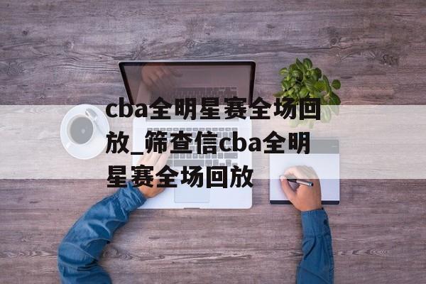 cba全明星赛全场回放_筛查信cba全明星赛全场回放